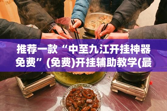 推荐一款“中至九江开挂神器免费”(免费)开挂辅助教学(最新辅助开挂教程)