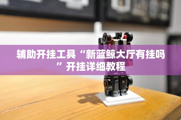 辅助开挂工具“新蓝鲸大厅有挂吗	”开挂详细教程
