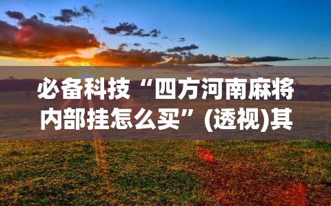 必备科技“四方河南麻将内部挂怎么买”(透视)其实确实有挂